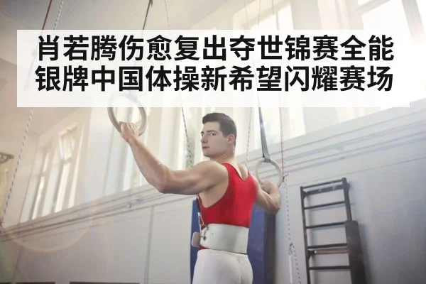 肖若腾伤愈复出夺世锦赛全能银牌中国体操新希望闪耀赛场