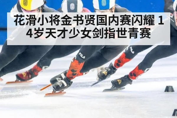 花滑小将金书贤国内赛闪耀 14岁天才少女剑指世青赛